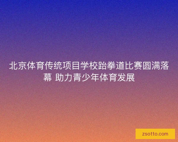 北京体育传统项目学校跆拳道比赛圆满落幕 助力青少年体育发展