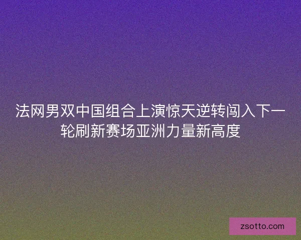 法网男双中国组合上演惊天逆转闯入下一轮刷新赛场亚洲力量新高度